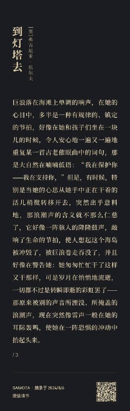 巨浪落在海滩上单调的响声，在她的心目中，多半是一种有规律的、镇定的节拍，好像在她和孩子们坐在一块儿的时候，令人安心地一遍又一遍地重复某一首古老催眠曲中的词句，那是大自然在喃喃低语：“我在保护你——我在支持你，”但是，有时候，特别是当她的心思从她手中正在干着的活儿稍微转移开去，突然出乎意料地，那浪潮声的含义就不那么仁慈了，它好像一阵骇人的隆隆鼓声，敲响了生命的节拍，使人想起这个海岛被冲毁了，被巨浪卷走吞没了，并且好像在警告她：她匆匆忙忙干了这样又干那样，可是岁月在悄悄地流逝，一切都不过是转瞬即逝的彩虹罢了——那原来被别的声音所湮没、所掩盖的浪潮声，现在突然像雷声一般在她的耳际轰鸣，使她在一阵恐惧的冲动中抬起头来